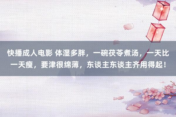 快播成人电影 体湿多胖，一碗茯苓煮汤，一天比一天瘦，要津很绵薄，东谈主东谈主齐用得起！
