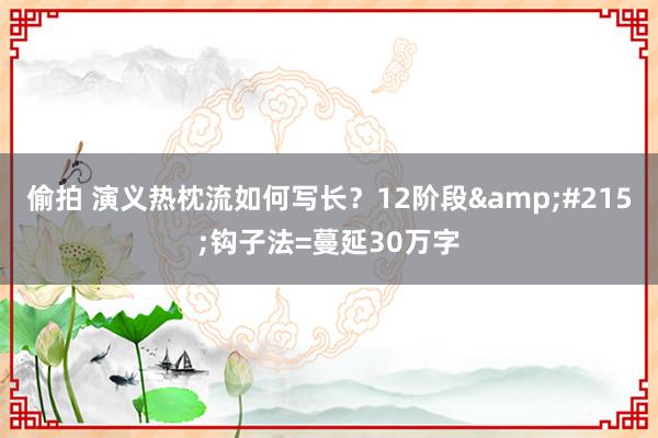 偷拍 演义热枕流如何写长？12阶段&#215;钩子法=蔓延30万字