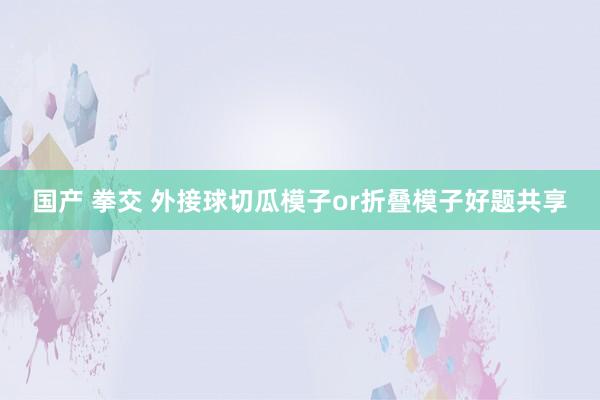国产 拳交 外接球切瓜模子or折叠模子好题共享