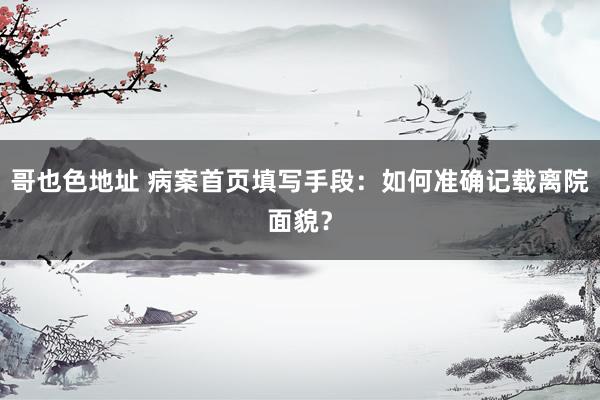 哥也色地址 病案首页填写手段：如何准确记载离院面貌？