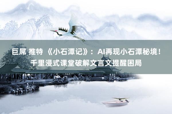 巨屌 推特 《小石潭记》：AI再现小石潭秘境！千里浸式课堂破解文言文提醒困局