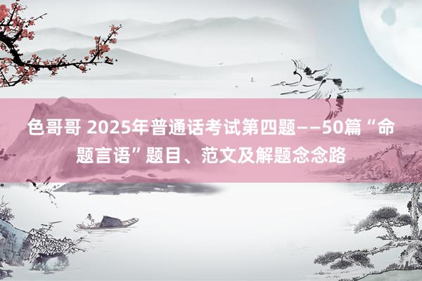 色哥哥 2025年普通话考试第四题——50篇“命题言语”题目、范文及解题念念路