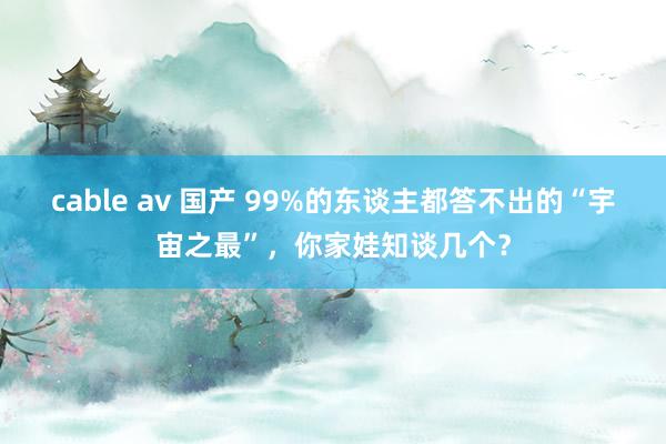 cable av 国产 99%的东谈主都答不出的“宇宙之最”，你家娃知谈几个？