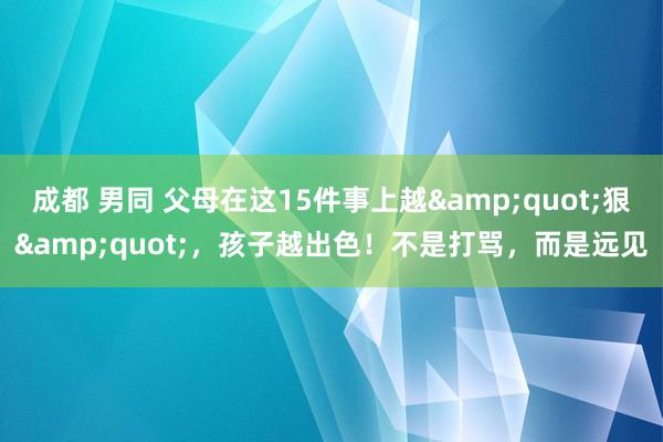 成都 男同 父母在这15件事上越&quot;狠&quot;，孩子越出色！不是打骂，而是远见
