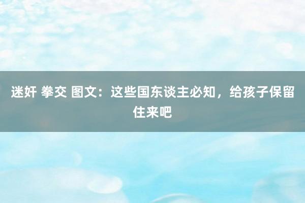 迷奸 拳交 图文：这些国东谈主必知，给孩子保留住来吧