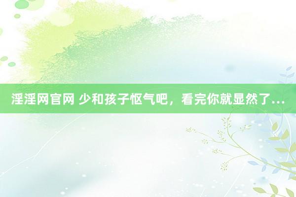 淫淫网官网 少和孩子怄气吧，看完你就显然了…