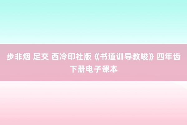 步非烟 足交 西冷印社版《书道训导教唆》四年齿下册电子课本