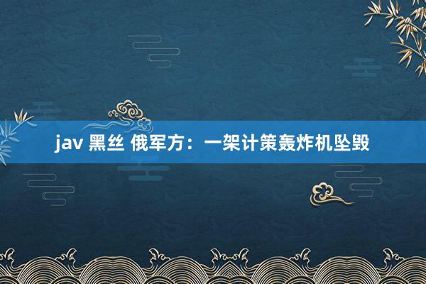 jav 黑丝 俄军方：一架计策轰炸机坠毁
