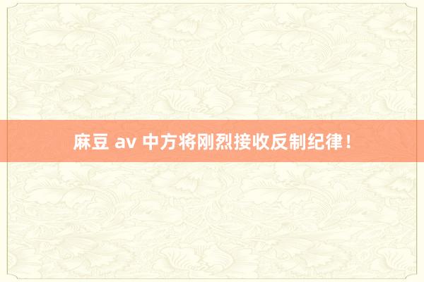 麻豆 av 中方将刚烈接收反制纪律！