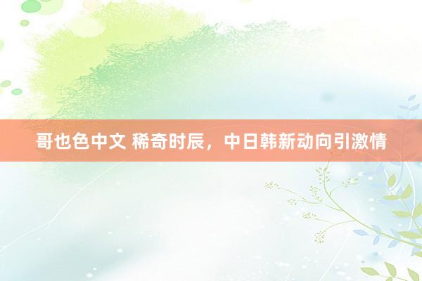 哥也色中文 稀奇时辰，中日韩新动向引激情