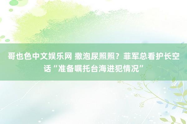 哥也色中文娱乐网 撒泡尿照照？菲军总看护长空话“准备嘱托台海进犯情况”