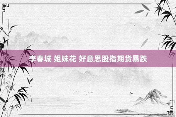李春城 姐妹花 好意思股指期货暴跌