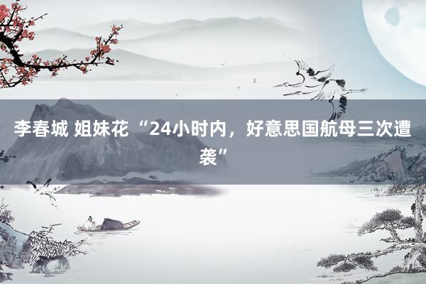 李春城 姐妹花 “24小时内，好意思国航母三次遭袭”