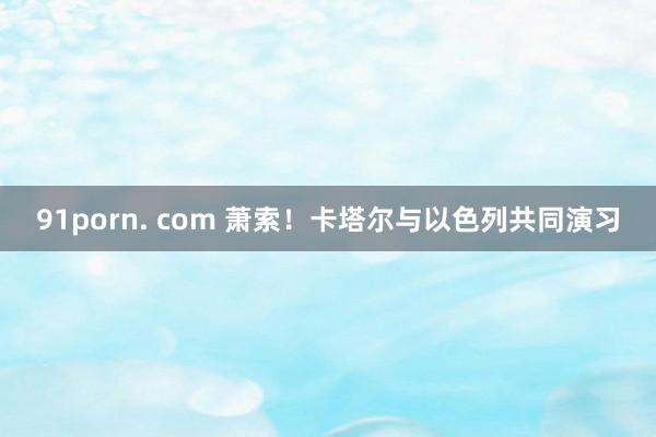 91porn. com 萧索！卡塔尔与以色列共同演习