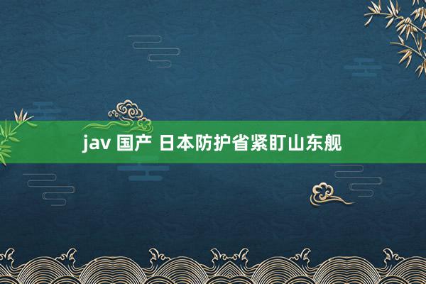 jav 国产 日本防护省紧盯山东舰