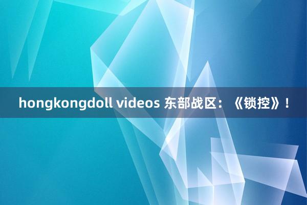 hongkongdoll videos 东部战区：《锁控》！