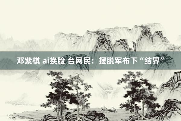 邓紫棋 ai换脸 台网民：摆脱军布下“结界”