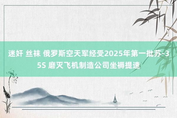 迷奸 丝袜 俄罗斯空天军经受2025年第一批苏-35S 磨灭飞机制造公司坐褥提速