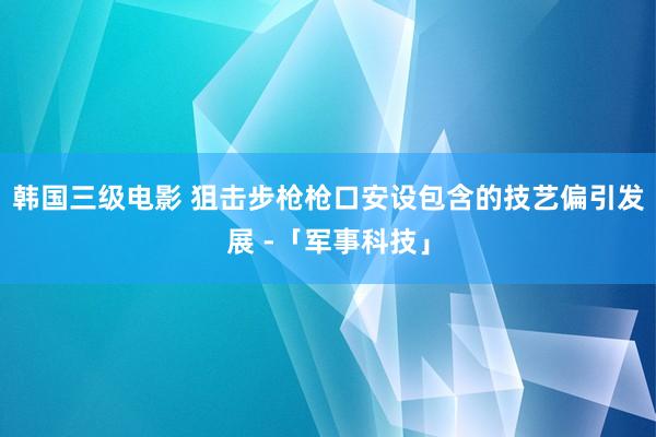 韩国三级电影 狙击步枪枪口安设包含的技艺偏引发展 -「军事科技」