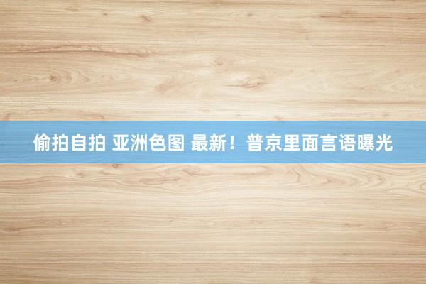 偷拍自拍 亚洲色图 最新！普京里面言语曝光