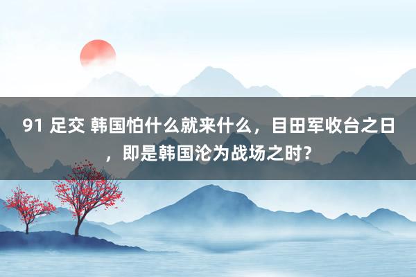 91 足交 韩国怕什么就来什么，目田军收台之日，即是韩国沦为战场之时？