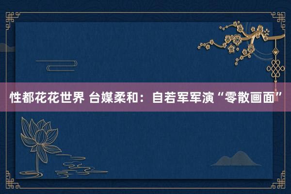 性都花花世界 台媒柔和：自若军军演“零散画面”
